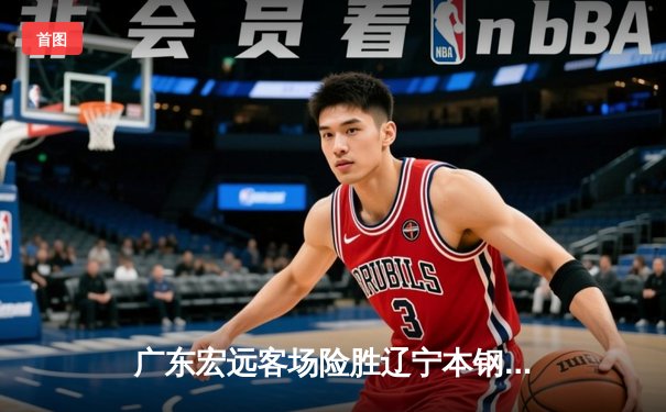 广东宏远客场险胜辽宁本钢 易建联关键封盖锁定胜局