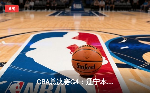 CBA总决赛G4：辽宁本钢险胜新疆飞虎，总比分3-1夺得赛点