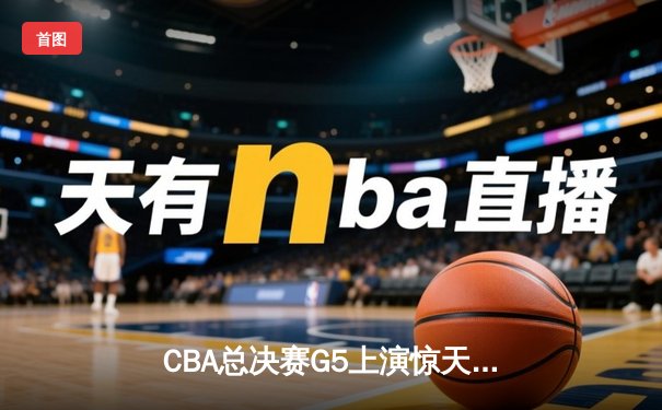 CBA总决赛G5上演惊天逆转 辽宁本钢加时险胜浙江广厦夺队史第三冠